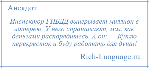 
    Инспектор ГИБДД выигрывает миллион в лотерею. У него спрашивают, мол, как деньгами распорядитесь. А он: — Куплю перекресток и буду работать для души!