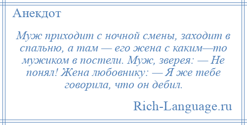 
    Муж приходит с ночной смены, заходит в спальню, а там — его жена с каким—то мужиком в постели. Муж, зверея: — Не понял! Жена любовнику: — Я же тебе говорила, что он дебил.