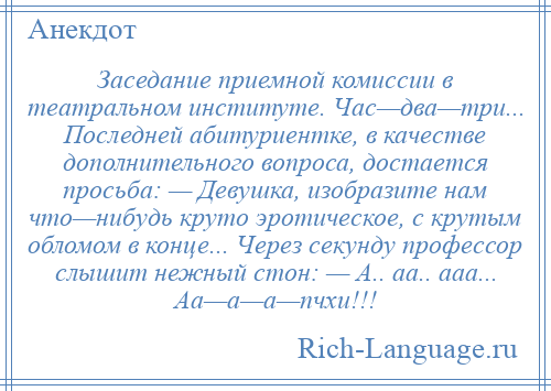 
    Заседание приемной комиссии в театральном институте. Час—два—три... Последней абитуриентке, в качестве дополнительного вопроса, достается просьба: — Девушка, изобразите нам что—нибудь круто эротическое, с крутым обломом в конце... Через секунду профессор слышит нежный стон: — А.. аа.. ааа... Аа—а—а—пчхи!!!