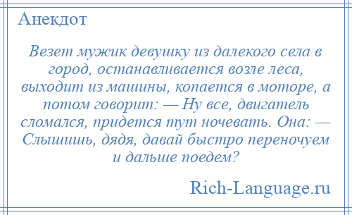 
    Везет мужик девушку из далекого села в город, останавливается возле леса, выходит из машины, копается в моторе, а потом говорит: — Ну все, двигатель сломался, придется тут ночевать. Она: — Слышишь, дядя, давай быстро переночуем и дальше поедем?
