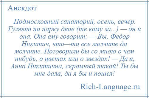 
    Подмосковный санаторий, осень, вечер. Гуляют по парку двое (те кому за...) — он и она. Она ему говорит: — Вы, Федор Никитич, что—то все молчите да молчите. Поговорили бы со мною о чем нибудь, о цветах или о звездах! — Да я, Анна Никитична, скромный такой! Ты бы мне дала, да я бы и пошел!