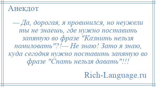 
    — Да, дорогая, я провинился, но неужели ты не знаешь, где нужно поставить запятую во фразе Казнить нельзя помиловать ?!— Не знаю! Зато я знаю, куда сегодня нужно поставить запятую во фразе Спать нельзя давать !!!