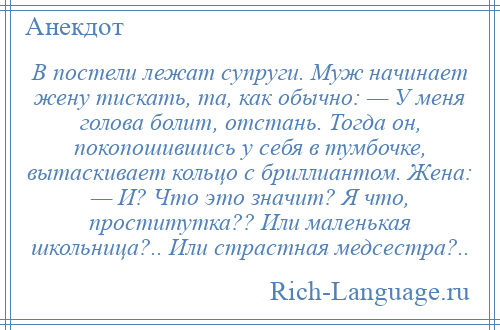 
    В постели лежат супруги. Муж начинает жену тискать, та, как обычно: — У меня голова болит, отстань. Тогда он, покопошившись у себя в тумбочке, вытаскивает кольцо с бриллиантом. Жена: — И? Что это значит? Я что, проститутка?? Или маленькая школьница?.. Или страстная медсестра?..