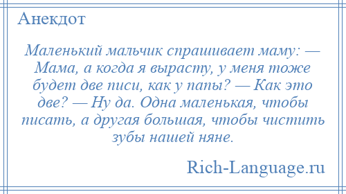 
    Маленький мальчик спрашивает маму: — Мама, а когда я вырасту, у меня тоже будет две писи, как у папы? — Как это две? — Ну да. Одна маленькая, чтобы писать, а другая большая, чтобы чистить зубы нашей няне.