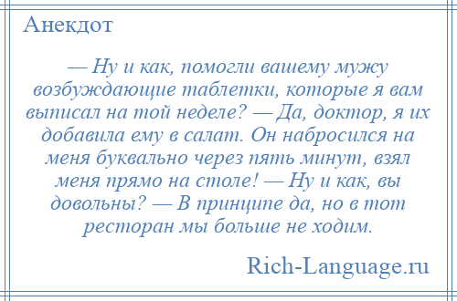 
    — Ну и как, помогли вашему мужу возбуждающие таблетки, которые я вам выписал на той неделе? — Да, доктор, я их добавила ему в салат. Он набросился на меня буквально через пять минут, взял меня прямо на столе! — Ну и как, вы довольны? — В принципе да, но в тот ресторан мы больше не ходим.