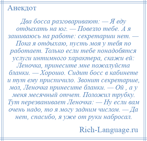 
    Два босса разговаривают: — Я еду отдыхать на юг. — Повезло тебе. А я зашиваюсь на работе: секретарши нет. — Пока я отдыхаю, пусть моя у тебя по работает. Только если тебе понадобятся услуги интимного характера, скажи ей: Леночка, принесите мне пожалуйста бланки. — Хорошо. Сидит босс в кабинете и тут ему приспичило. Звонит секретарше, мол, Леночка принесите бланки. — Ой , а у меня месячный отчет. Положил трубку. Тут перезванивает Леночка: — Ну если вам очень надо, то я могу задним числом. — Да нет, спасибо, я уже от руки набросал.