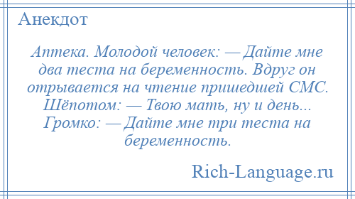 
    Аптека. Молодой человек: — Дайте мне два теста на беременность. Вдруг он отрывается на чтение пришедшей СМС. Шёпотом: — Твою мать, ну и день... Громко: — Дайте мне три теста на беременность.