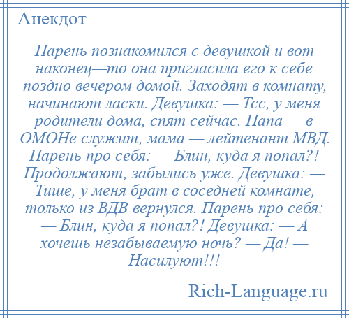 
    Парень познакомился с девушкой и вот наконец—то она пригласила его к себе поздно вечером домой. Заходят в комнату, начинают ласки. Девушка: — Тсс, у меня родители дома, спят сейчас. Папа — в ОМОНе служит, мама — лейтенант МВД. Парень про себя: — Блин, куда я попал?! Продолжают, забылись уже. Девушка: — Тише, у меня брат в соседней комнате, только из ВДВ вернулся. Парень про себя: — Блин, куда я попал?! Девушка: — А хочешь незабываемую ночь? — Да! — Насилуют!!!