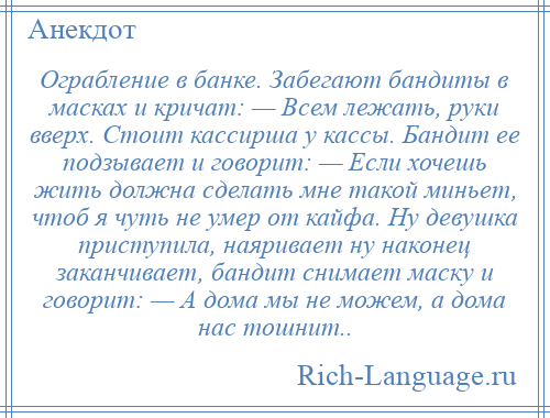 
    Ограбление в банке. Забегают бандиты в масках и кричат: — Всем лежать, руки вверх. Стоит кассирша у кассы. Бандит ее подзывает и говорит: — Если хочешь жить должна сделать мне такой миньет, чтоб я чуть не умер от кайфа. Ну девушка приступила, наяривает ну наконец заканчивает, бандит снимает маску и говорит: — А дома мы не можем, а дома нас тошнит..