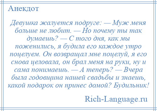 
    Девушка жалуется подруге: — Муж меня больше не любит. — Но почему ты так думаешь? — С того дня, как мы поженились, я будила его каждое утро поцелуем. Он возвращал мне поцелуй, я его снова целовала, он брал меня на руки, ну и сама понимаешь. — А теперь? — Вчера была годовщина нашей свадьбы и знаешь, какой подарок он принес домой? Будильник!