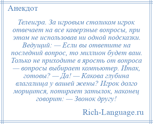 
    Телеигра. За игровым столиком игрок отвечает на все каверзные вопросы, при этом не использовав ни одной подсказки. Ведущий: — Если вы ответите на последний вопрос, то миллион будет ваш. Только не приходите в ярость от вопроса — вопросы выбирает компьютер. Итак, готовы? — Да! — Какова глубина влагалища у вашей жены? Игрок долго морщится, потирает затылок, наконец говорит: — Звонок другу!