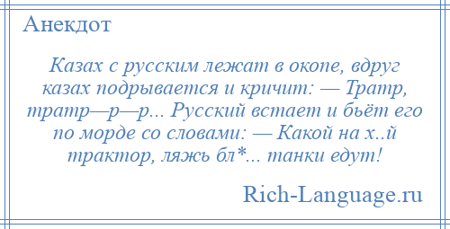 
    Казах с русским лежат в окопе, вдруг казах подрывается и кричит: — Тратр, тратр—р—р... Русский встает и бьёт его по морде со словами: — Какой на х..й трактор, ляжь бл*... танки едут!