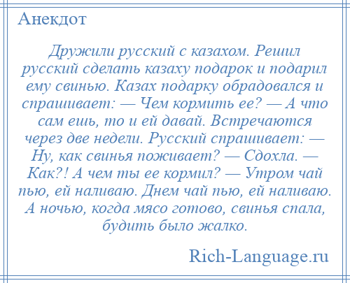 
    Дружили русский с казахом. Решил русский сделать казаху подарок и подарил ему свинью. Казах подарку обрадовался и спрашивает: — Чем кормить ее? — А что сам ешь, то и ей давай. Встречаются через две недели. Русский спрашивает: — Ну, как свинья поживает? — Сдохла. — Как?! А чем ты ее кормил? — Утром чай пью, ей наливаю. Днем чай пью, ей наливаю. А ночью, когда мясо готово, свинья спала, будить было жалко.