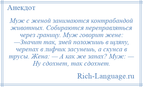 
    Муж с женой занимаются контрабандой животных. Собираются переправляться через границу. Муж говорит жене: —Значит так, змей положишь в щляпу, черепах в лифчик засунешь, а скунса в трусы. Жена: — А как же запах? Муж: — Ну сдохнет, так сдохнет.