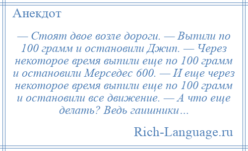 
    — Стоят двое возле дороги. — Выпили по 100 грамм и остановили Джип. — Через некоторое время выпили еще по 100 грамм и остановили Мерседес 600. — И еще через некоторое время выпили еще по 100 грамм и остановили все движение. — А что еще делать? Ведь гаишники…