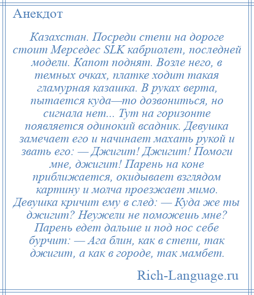 
    Казахстан. Посреди степи на дороге стоит Мерседес SLK кабриолет, последней модели. Капот поднят. Возле него, в темных очках, платке ходит такая гламурная казашка. В руках верта, пытается куда—то дозвониться, но сигнала нет... Тут на горизонте появляется одинокий всадник. Девушка замечает его и начинает махать рукой и звать его: — Джигит! Джигит! Помоги мне, джигит! Парень на коне приближается, окидывает взглядом картину и молча проезжает мимо. Девушка кричит ему в след: — Куда же ты джигит? Неужели не поможешь мне? Парень едет дальше и под нос себе бурчит: — Ага блин, как в степи, так джигит, а как в городе, так мамбет.