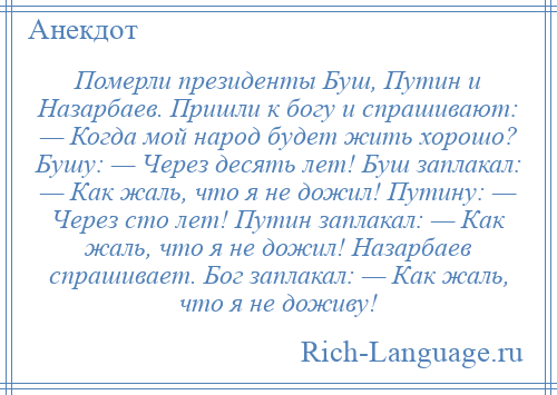 
    Померли президенты Буш, Путин и Назарбаев. Пришли к богу и спрашивают: — Когда мой народ будет жить хорошо? Бушу: — Через десять лет! Буш заплакал: — Как жаль, что я не дожил! Путину: — Через сто лет! Путин заплакал: — Как жаль, что я не дожил! Назарбаев спрашивает. Бог заплакал: — Как жаль, что я не доживу!