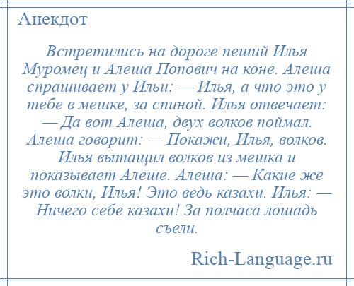 
    Встретились на дороге пеший Илья Муромец и Алеша Попович на коне. Алеша спрашивает у Ильи: — Илья, а что это у тебе в мешке, за спиной. Илья отвечает: — Да вот Алеша, двух волков поймал. Алеша говорит: — Покажи, Илья, волков. Илья вытащил волков из мешка и показывает Алеше. Алеша: — Какие же это волки, Илья! Это ведь казахи. Илья: — Ничего себе казахи! За полчаса лошадь съели.