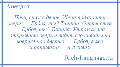 
    Ночь, стук в дверь. Жена подходит к двери: — Ербол, ты? Тишина. Опять стук. — Ербол, ты? Тишина. Утром жена открывает дверь и видит его спящим на коврике под дверью. — Ербол, я же спрашивала! — А я кивал!