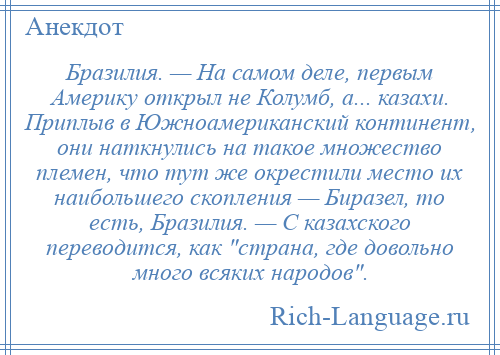 
    Бразилия. — На самом деле, первым Америку открыл не Колумб, а... казахи. Приплыв в Южноамериканский континент, они наткнулись на такое множество племен, что тут же окрестили место их наибольшего скопления — Биразел, то есть, Бразилия. — С казахского переводится, как страна, где довольно много всяких народов .