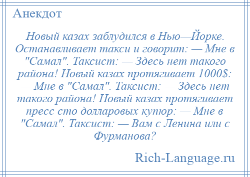 
    Новый казах заблудился в Нью—Йорке. Останавливает такси и говорит: — Мне в Самал . Таксист: — Здесь нет такого района! Новый казах протягивает 1000$: — Мне в Самал . Таксист: — Здесь нет такого района! Новый казах протягивает пресс сто долларовых купюр: — Мне в Самал . Таксист: — Вам с Ленина или с Фурманова?