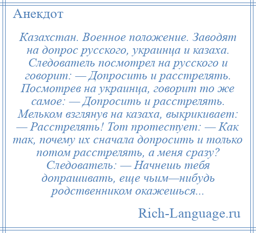 
    Казахстан. Военное положение. Заводят на допрос русского, украинца и казаха. Следователь посмотрел на русского и говорит: — Допросить и расстрелять. Посмотрев на украинца, говорит то же самое: — Допросить и расстрелять. Мельком взглянув на казаха, выкрикивает: — Расстрелять! Тот протестует: — Как так, почему их сначала допросить и только потом расстрелять, а меня сразу? Следователь: — Начнешь тебя допрашивать, еще чьим—нибудь родственником окажешься...