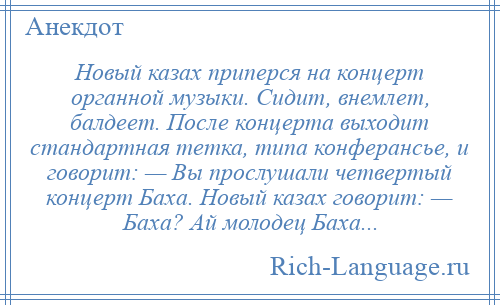 
    Новый казах приперся на концерт органной музыки. Сидит, внемлет, балдеет. После концерта выходит стандартная тетка, типа конферансье, и говорит: — Вы прослушали четвертый концерт Баха. Новый казах говорит: — Баха? Ай молодец Баха...