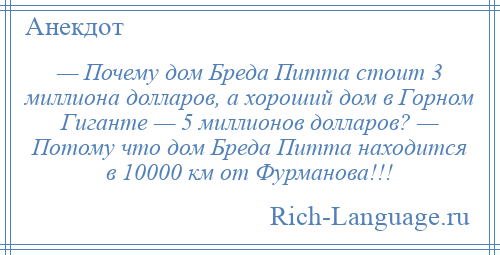 
    — Почему дом Бреда Питта стоит 3 миллиона долларов, а хороший дом в Горном Гиганте — 5 миллионов долларов? — Потому что дом Бреда Питта находится в 10000 км от Фурманова!!!