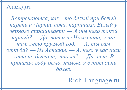 
    Встречаются, как—то белый при белый парень и Чернее ночи, парнишка. Белый у черного спрашивает: — А ты чего такой черный? — Да, вот я из Чимкента, у нас там лето круглый год. — А, ты сам откуда? — Из Астаны. — А, чего у вас там лета не бывает, что ли? — Да, нет. В прошлом году было, только я в тот день болел.