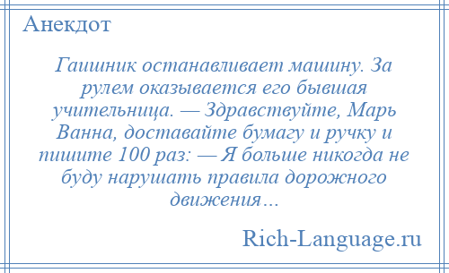 
    Гаишник останавливает машину. За рулем оказывается его бывшая учительница. — Здравствуйте, Марь Ванна, доставайте бумагу и ручку и пишите 100 раз: — Я больше никогда не буду нарушать правила дорожного движения…