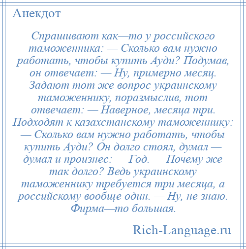 
    Спрашивают как—то у российского таможенника: — Сколько вам нужно работать, чтобы купить Ауди? Подумав, он отвечает: — Ну, примерно месяц. Задают тот же вопрос украинскому таможеннику, поразмыслив, тот отвечает: — Наверное, месяца три. Подходят к казахстанскому таможеннику: — Сколько вам нужно работать, чтобы купить Ауди? Он долго стоял, думал — думал и произнес: — Год. — Почему же так долго? Ведь украинскому таможеннику требуется три месяца, а российскому вообще один. — Ну, не знаю. Фирма—то большая.