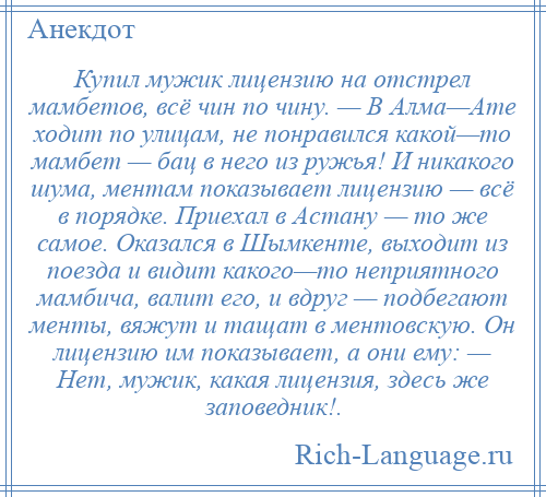 
    Купил мужик лицензию на отстрел мамбетов, всё чин по чину. — В Алма—Ате ходит по улицам, не понравился какой—то мамбет — бац в него из ружья! И никакого шума, ментам показывает лицензию — всё в порядке. Приехал в Астану — то же самое. Оказался в Шымкенте, выходит из поезда и видит какого—то неприятного мамбича, валит его, и вдруг — подбегают менты, вяжут и тащат в ментовскую. Он лицензию им показывает, а они ему: — Нет, мужик, какая лицензия, здесь же заповедник!.