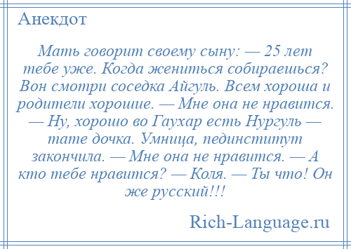 
    Мать говорит своему сыну: — 25 лет тебе уже. Когда жениться собираешься? Вон смотри соседка Айгуль. Всем хороша и родители хорошие. — Мне она не нравится. — Ну, хорошо во Гаухар есть Нургуль — тате дочка. Умница, пединститут закончила. — Мне она не нравится. — А кто тебе нравится? — Коля. — Ты что! Он же русский!!!