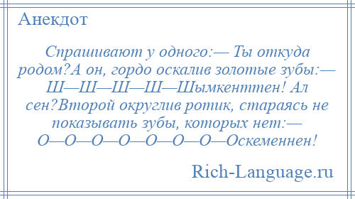 
    Спрашивают у одного:— Ты откуда родом?А он, гордо оскалив золотые зубы:— Ш—Ш—Ш—Ш—Шымкенттен! Ал сен?Второй округлив ротик, стараясь не показывать зубы, которых нет:— О—О—О—О—О—О—О—Оскеменнен!