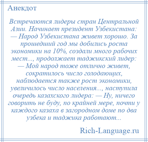 
    Встречаются лидеры стран Центральной Азии. Начинает президент Узбекистана: — Народ Узбекистана живет хорошо. За прошедший год мы добились роста экономики на 10%, создали много рабочих мест..., продолжает таджикский лидер: — Мой народ тоже отлично живет, сократилось число голодающих, наблюдается также рост экономики, увеличилось число населения..., наступила очередь казахского лидера: — Ну, ничего говорить не буду, по крайней мере, почти у каждого казаха в загородном доме по два узбека и таджика работают...