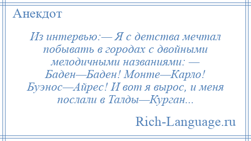 
    Из интервью:— Я с детства мечтал побывать в городах с двойными мелодичными названиями: — Баден—Баден! Монте—Карло! Буэнос—Айрес! И вот я вырос, и меня послали в Талды—Курган...