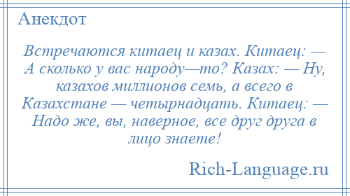 
    Встречаются китаец и казах. Китаец: — А сколько у вас народу—то? Казах: — Ну, казахов миллионов семь, а всего в Казахстане — четырнадцать. Китаец: — Надо же, вы, наверное, все друг друга в лицо знаете!