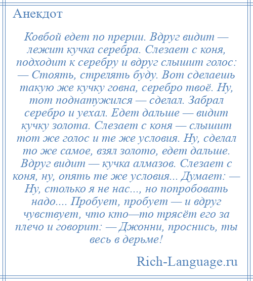 
    Ковбой едет по прерии. Вдруг видит — лежит кучка серебра. Слезает с коня, подходит к серебру и вдруг слышит голос: — Стоять, стрелять буду. Вот сделаешь такую же кучку говна, серебро твоё. Ну, тот поднатужился — сделал. Забрал серебро и уехал. Едет дальше — видит кучку золота. Слезает с коня — слышит тот же голос и те же условия. Ну, сделал то же самое, взял золото, едет дальше. Вдруг видит — кучка алмазов. Слезает с коня, ну, опять те же условия... Думает: — Ну, столько я не нас..., но попробовать надо.... Пробует, пробует — и вдруг чувствует, что кто—то трясёт его за плечо и говорит: — Джонни, проснись, ты весь в дерьме!