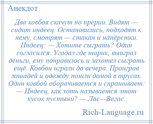 
    Два ковбоя скачут по прерии. Видят — сидит индеец. Остановились, подходят к нему, смотрят — стакан и напёрстки. Индеец: — Хотите сыграть? Один согласился. Угадал где шарик, выиграл деньги, ему понравилось и захотел сыграть ещё. Ковбои играли до вечера. Проиграв лошадей и одежду пошли домой в трусах. Один ковбой оборачивается и спрашивает: — Индеец, как хоть называется этот кусок пустыни? — Лас—Вегас.