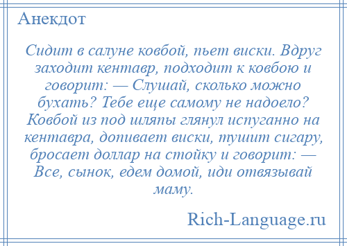 
    Сидит в салуне ковбой, пьет виски. Вдруг заходит кентавр, подходит к ковбою и говорит: — Слушай, сколько можно бухать? Тебе еще самому не надоело? Ковбой из под шляпы глянул испуганно на кентавра, допивает виски, тушит сигару, бросает доллар на стойку и говорит: — Все, сынок, едем домой, иди отвязывай маму.