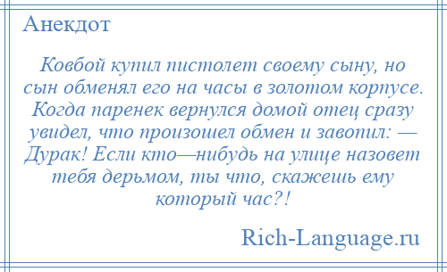 
    Ковбой купил пистолет своему сыну, но сын обменял его на часы в золотом корпусе. Когда паренек вернулся домой отец сразу увидел, что произошел обмен и завопил: — Дурак! Если кто—нибудь на улице назовет тебя дерьмом, ты что, скажешь ему который час?!