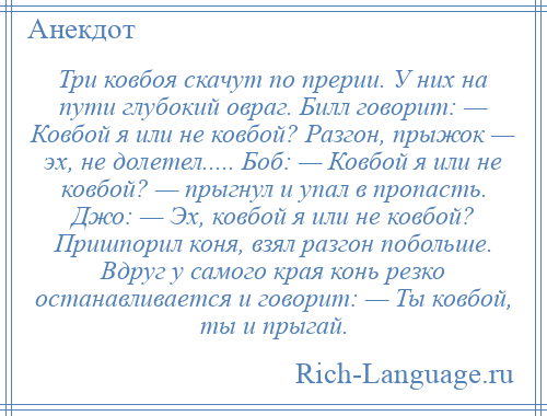 
    Три ковбоя скачут по прерии. У них на пути глубокий овраг. Билл говорит: — Ковбой я или не ковбой? Разгон, прыжок — эх, не долетел..... Боб: — Ковбой я или не ковбой? — прыгнул и упал в пропасть. Джо: — Эх, ковбой я или не ковбой? Пришпорил коня, взял разгон побольше. Вдруг у самого края конь резко останавливается и говорит: — Ты ковбой, ты и прыгай.