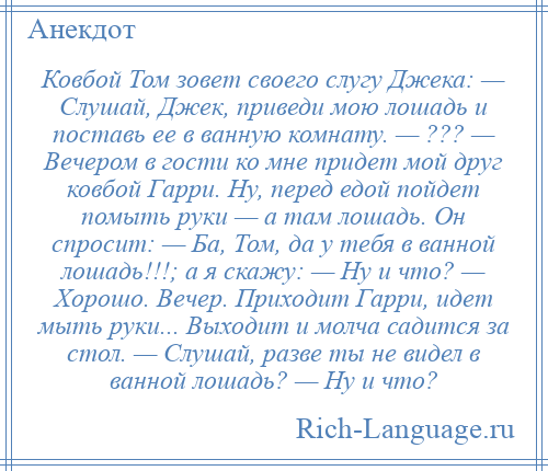 
    Ковбой Том зовет своего слугу Джека: — Слушай, Джек, приведи мою лошадь и поставь ее в ванную комнату. — ??? — Вечером в гости ко мне придет мой друг ковбой Гарри. Ну, перед едой пойдет помыть руки — а там лошадь. Он спросит: — Ба, Том, да у тебя в ванной лошадь!!!; а я скажу: — Ну и что? — Хорошо. Вечер. Приходит Гарри, идет мыть руки... Выходит и молча садится за стол. — Слушай, разве ты не видел в ванной лошадь? — Ну и что?