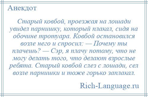 
    Старый ковбой, проезжая на лошади увидел парнишку, который плакал, сидя на обочине тротуара. Ковбой остановился возле него и спросил: — Почему ты плачешь? — Сэр, я плачу потому, что не могу делать того, что делают взрослые ребята. Старый ковбой слез с лошади, сел возле парнишки и тоже горько заплакал.