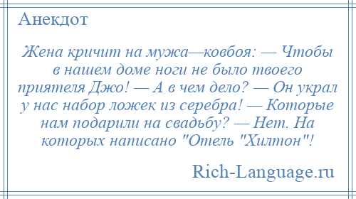 
    Жена кричит на мужа—ковбоя: — Чтобы в нашем доме ноги не было твоего приятеля Джо! — А в чем дело? — Он украл у нас набор ложек из серебра! — Которые нам подарили на свадьбу? — Нет. На которых написано Отель Хилтон !