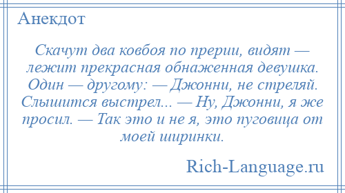 
    Скачут два ковбоя по прерии, видят — лежит прекрасная обнаженная девушка. Один — другому: — Джонни, не стреляй. Слышится выстрел... — Ну, Джонни, я же просил. — Так это и не я, это пуговица от моей ширинки.