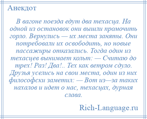 
    В вагоне поезда едут два техасца. На одной из остановок они вышли промочить горло. Вернулись — их места заняты. Они потребовали их освободить, но новые пассажиры отказались. Тогда один из техасцев вынимает кольт: — Считаю до трех! Раз! Два!.. Тех как ветром сдуло. Друзья уселись на свои места, один из них философски заметил: — Вот из—за таких нахалов и идет о нас, техасцах, дурная слава.
