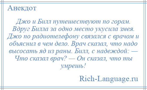 
    Джо и Билл путешествуют по горам. Вдруг Билла за одно место укусила змея. Джо по радиотелефону связался с врачом и объяснил в чем дело. Врач сказал, что надо высосать яд из раны. Билл, с надеждой: — Что сказал врач? — Он сказал, что ты умрешь!