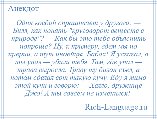 
    Один ковбой спрашивает у другого: — Билл, как понять круговорот веществ в природе ? — Как бы это тебе объяснить попроще? Ну, к примеру, едем мы по прерии, а тут индейцы. Бабах! Я ускакал, а ты упал — убили тебя. Там, где упал — трава выросла. Траву ту бизон съел, а потом сделал вот такую кучу. Еду я мимо этой кучи и говорю: — Хелло, дружище Джо! А ты совсем не изменился!.