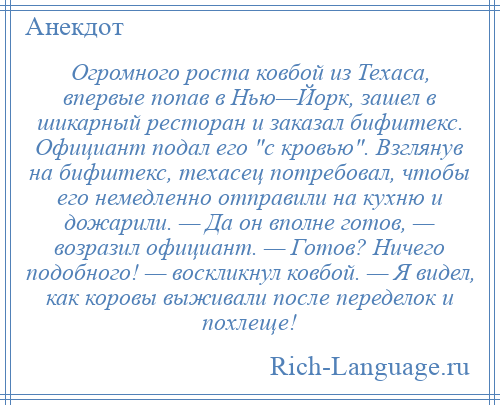 
    Огромного роста ковбой из Техаса, впервые попав в Нью—Йорк, зашел в шикарный ресторан и заказал бифштекс. Официант подал его с кровью . Взглянув на бифштекс, техасец потребовал, чтобы его немедленно отправили на кухню и дожарили. — Да он вполне готов, — возразил официант. — Готов? Ничего подобного! — воскликнул ковбой. — Я видел, как коровы выживали после переделок и похлеще!